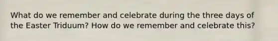 What do we remember and celebrate during the three days of the Easter Triduum? How do we remember and celebrate this?