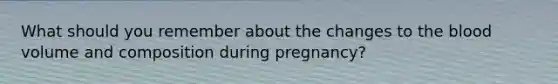 What should you remember about the changes to the blood volume and composition during pregnancy?