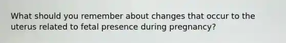 What should you remember about changes that occur to the uterus related to fetal presence during pregnancy?