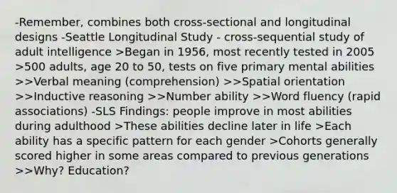 -Remember, combines both cross-sectional and longitudinal designs -Seattle Longitudinal Study - cross-sequential study of adult intelligence >Began in 1956, most recently tested in 2005 >500 adults, age 20 to 50, tests on five primary mental abilities >>Verbal meaning (comprehension) >>Spatial orientation >>Inductive reasoning >>Number ability >>Word fluency (rapid associations) -SLS Findings: people improve in most abilities during adulthood >These abilities decline later in life >Each ability has a specific pattern for each gender >Cohorts generally scored higher in some areas compared to previous generations >>Why? Education?