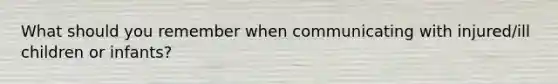 What should you remember when communicating with injured/ill children or infants?