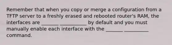 Remember that when you copy or merge a configuration from a TFTP server to a freshly erased and rebooted router's RAM, the interfaces are _______ ___________ by default and you must manually enable each interface with the _______ __________ command.