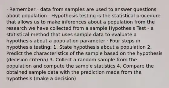 · Remember - data from samples are used to answer questions about population · Hypothesis testing is the statistical procedure that allows us to make inferences about a population from the research we have collected from a sample Hypothesis Test - a statistical method that uses sample data to evaluate a hypothesis about a population parameter · Four steps in hypothesis testing: 1. State hypothesis about a population 2. Predict the characteristics of the sample based on the hypothesis (decision criteria) 3. Collect a random sample from the population and compute the sample statistics 4. Compare the obtained sample data with the prediction made from the hypothesis (make a decision)