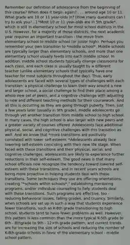 Remember our definition of adolescence from the beginning of this course? When does it begin again? . . . around age 10 or 11. What grade are 10 or 11 year-olds in? [How many questions can I try to ask you?...] *Most 10 or 11 year-olds are in 5th grade*, which is still in elementary school for most school districts in the U.S. However, for a majority of those districts, the next academic year requires an important transition - the move from elementary school to middle school (or junior high). Perhaps you remember your own transition to *middle school*. Middle schools are typically larger than elementary schools, and more than one elementary school usually feeds into each middle school. In addition, middle school students typically change classrooms for each class, and each class is usually taught by a different teacher (unlike elementary schools that typically have one teacher for most subjects throughout the day). Thus, early adolescents are faced with several types of challenges with each transition: a physical challenge to learn their way around a new and larger school, a social challenge to find their place among a whole new set of peers, and a cognitive challenge with adjusting to new and different teaching methods for their coursework. And all this is occurring as they are going through puberty. Then, just a few years later (usually in 9th grade), middle adolescents go through yet another transition from middle school to high school. In many cases, the high school is also larger with new peers and a greater variety of courses offered. Adolescents face additional physical, social, and cognitive challenges with this transition as well. And we know that *more transitions are positively correlated with lower self-esteem. *Adolescents already face lowering self-esteem coinciding with their new life stage. When faced with these transitions and their physical, social, and cognitive challenges, adolescents are likely to experience further reductions in their self-esteem. The good news is that many school officials now recognize the tendency toward lowered self-esteem with these transitions, and in recent years schools are being more proactive in helping students deal with these transitions. Some techniques they use are offering orientations, creating "*schools within schools*," establishing mentoring programs, and/or individual counseling to help students deal with these transitions. Such programs are effective, too - reducing behavioral issues, falling grades, and truancy. Similarly, when schools are set up in such a way that students experience fewer transitions, such as K-8th grade transitioning to high school, students tend to have fewer problems as well. However, this pattern is less common than the more typical K-5th grade to 6th - 8thgrade to 9th - 12>th grade pattern, and current trends are for increasing the size of schools and reducing the number of K-8th grade schools in favor of the elementary school - middle school pattern.