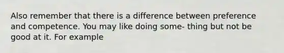 Also remember that there is a difference between preference and competence. You may like doing some- thing but not be good at it. For example