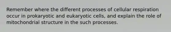 Remember where the different processes of cellular respiration occur in prokaryotic and eukaryotic cells, and explain the role of mitochondrial structure in the such processes.