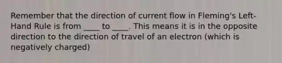 Remember that the direction of current flow in Fleming's Left-Hand Rule is from ____ to ____. This means it is in the opposite direction to the direction of travel of an electron (which is negatively charged)