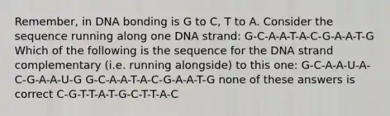 Remember, in DNA bonding is G to C, T to A. Consider the sequence running along one DNA strand: G-C-A-A-T-A-C-G-A-A-T-G Which of the following is the sequence for the DNA strand complementary (i.e. running alongside) to this one: G-C-A-A-U-A-C-G-A-A-U-G G-C-A-A-T-A-C-G-A-A-T-G none of these answers is correct C-G-T-T-A-T-G-C-T-T-A-C