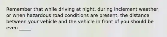 Remember that while driving at night, during inclement weather, or when hazardous road conditions are present, the distance between your vehicle and the vehicle in front of you should be even _____.