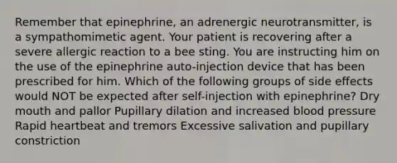 Remember that epinephrine, an adrenergic neurotransmitter, is a sympathomimetic agent. Your patient is recovering after a severe allergic reaction to a bee sting. You are instructing him on the use of the epinephrine auto-injection device that has been prescribed for him. Which of the following groups of side effects would NOT be expected after self-injection with epinephrine? Dry mouth and pallor Pupillary dilation and increased blood pressure Rapid heartbeat and tremors Excessive salivation and pupillary constriction