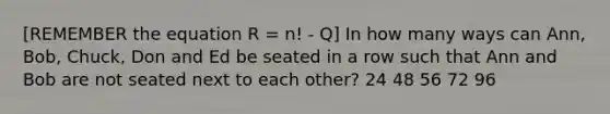 [REMEMBER the equation R = n! - Q] In how many ways can Ann, Bob, Chuck, Don and Ed be seated in a row such that Ann and Bob are not seated next to each other? 24 48 56 72 96