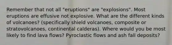 Remember that not all "eruptions" are "explosions". Most eruptions are effusive not explosive. What are the different kinds of volcanoes? (specifically shield volcanoes, composite or stratovolcanoes, continental calderas). Where would you be most likely to find lava flows? Pyroclastic flows and ash fall deposits?