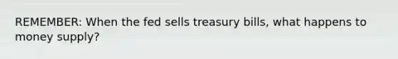 REMEMBER: When the fed sells treasury bills, what happens to money supply?