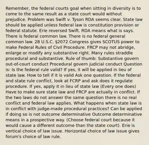 Remember, the <a href='https://www.questionai.com/knowledge/kzzdxYQ4u6-federal-courts' class='anchor-knowledge'>federal courts</a> goal when sitting in diversity is to come to the same result as a state court would without prejudice. Problem was Swift v. Tyson RDA seems clear. State law should be applied unless federal law is constitution provision or federal statute. Erie reversed Swift. RDA means what is says. There is federal common law. There is no federal general common law. 28 U.S.C. §2072 Congress gives SCOTUS power to make Federal Rules of Civil Procedure. FRCP may not abridge, enlarge or modify any substantive right. Many rules straddle procedural and substantive. Rule of thumb: Substantive govern out-of-court conduct Procedural govern judicial conduct Question is: Is the federal rule valid? If yes, it will be applied in lieu of state law. How to tell if it is valid Ask one question. If the federal and state rule conflict, look at FCRP and ask does it regulate procedure. If yes, apply it in lieu of state law (Every one does) Have to make sure state law and FRCP are actually in conflict. If the two laws do not answer the same question there is no real conflict and federal law applies. What happens when state law is in conflict with judge-made procedural practices? Can be applied if doing so is not outcome determinative Outcome determinative means in a prospective way. (Choose federal court because it would cause a different outcome than the state court). Erie is vertical choice of law issue. Horizontal choice of law issue gives forum's choice of law rule.