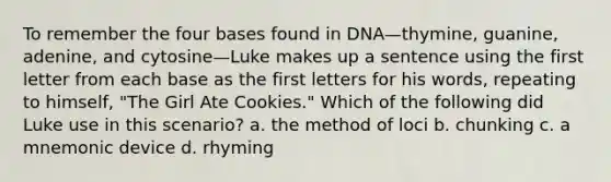 To remember the four bases found in DNA—thymine, guanine, adenine, and cytosine—Luke makes up a sentence using the first letter from each base as the first letters for his words, repeating to himself, "The Girl Ate Cookies." Which of the following did Luke use in this scenario? a. the method of loci b. chunking c. a mnemonic device d. rhyming