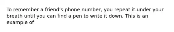 To remember a friend's phone number, you repeat it under your breath until you can find a pen to write it down. This is an example of