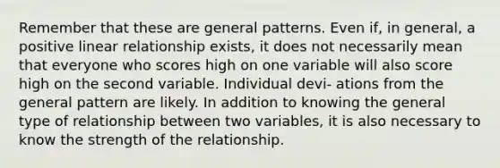 Remember that these are general patterns. Even if, in general, a positive linear relationship exists, it does not necessarily mean that everyone who scores high on one variable will also score high on the second variable. Individual devi- ations from the general pattern are likely. In addition to knowing the general type of relationship between two variables, it is also necessary to know the strength of the relationship.