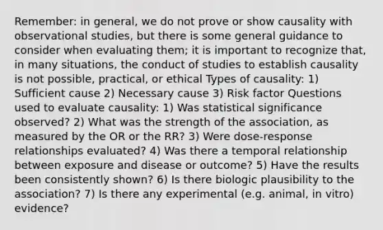 Remember: in general, we do not prove or show causality with observational studies, but there is some general guidance to consider when evaluating them; it is important to recognize that, in many situations, the conduct of studies to establish causality is not possible, practical, or ethical Types of causality: 1) Sufficient cause 2) Necessary cause 3) Risk factor Questions used to evaluate causality: 1) Was statistical significance observed? 2) What was the strength of the association, as measured by the OR or the RR? 3) Were dose-response relationships evaluated? 4) Was there a temporal relationship between exposure and disease or outcome? 5) Have the results been consistently shown? 6) Is there biologic plausibility to the association? 7) Is there any experimental (e.g. animal, in vitro) evidence?