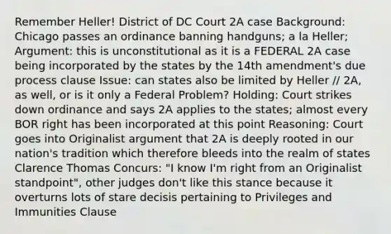 Remember Heller! District of DC Court 2A case Background: Chicago passes an ordinance banning handguns; a la Heller; Argument: this is unconstitutional as it is a FEDERAL 2A case being incorporated by the states by the 14th amendment's due process clause Issue: can states also be limited by Heller // 2A, as well, or is it only a Federal Problem? Holding: Court strikes down ordinance and says 2A applies to the states; almost every BOR right has been incorporated at this point Reasoning: Court goes into Originalist argument that 2A is deeply rooted in our nation's tradition which therefore bleeds into the realm of states Clarence Thomas Concurs: "I know I'm right from an Originalist standpoint", other judges don't like this stance because it overturns lots of stare decisis pertaining to Privileges and Immunities Clause