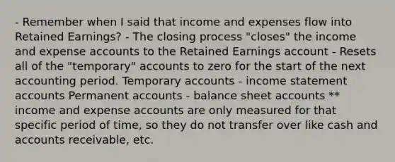 - Remember when I said that income and expenses flow into Retained Earnings? - The closing process "closes" the income and expense accounts to the Retained Earnings account - Resets all of the "temporary" accounts to zero for the start of the next accounting period. Temporary accounts - income statement accounts Permanent accounts - balance sheet accounts ** income and expense accounts are only measured for that specific period of time, so they do not transfer over like cash and accounts receivable, etc.