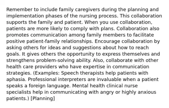 Remember to include family caregivers during the planning and implementation phases of the nursing process. This collaboration supports the family and patient. When you use collaboration, patients are more likely to comply with plans. Collaboration also promotes communication among family members to facilitate positive patient-family relationships. Encourage collaboration by asking others for ideas and suggestions about how to reach goals. It gives others the opportunity to express themselves and strengthens problem-solving ability. Also, collaborate with other health care providers who have expertise in communication strategies. (Examples: Speech therapists help patients with aphasia. Professional interpreters are invaluable when a patient speaks a foreign language. Mental health clinical nurse specialists help in communicating with angry or highly anxious patients.) [Planning]