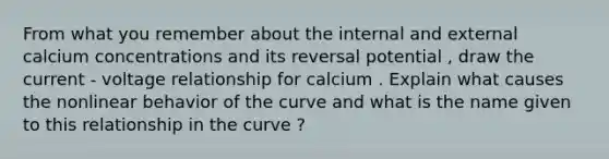 From what you remember about the internal and external calcium concentrations and its reversal potential , draw the current - voltage relationship for calcium . Explain what causes the nonlinear behavior of the curve and what is the name given to this relationship in the curve ?