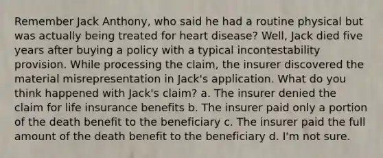 Remember Jack Anthony, who said he had a routine physical but was actually being treated for heart disease? Well, Jack died five years after buying a policy with a typical incontestability provision. While processing the claim, the insurer discovered the material misrepresentation in Jack's application. What do you think happened with Jack's claim? a. The insurer denied the claim for life insurance benefits b. The insurer paid only a portion of the death benefit to the beneficiary c. The insurer paid the full amount of the death benefit to the beneficiary d. I'm not sure.