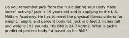 Do you remember Jack from the "Calculating Your Body Mass Index" activity? Jack is 19 years old and is applying to the U.S. Military Academy. He has to meet the physical fitness criteria for weight, height, and percent body fat. Jack is 6 feet 2 inches tall and weighs 192 pounds. His BMI is 24.7 kg/m2. What is Jack's predicted percent body fat based on his BMI?