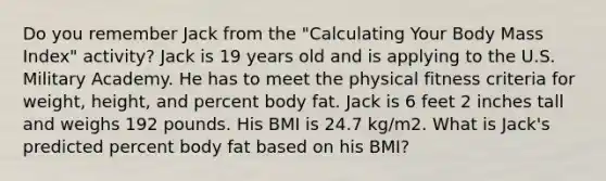 Do you remember Jack from the "Calculating Your Body Mass Index" activity? Jack is 19 years old and is applying to the U.S. Military Academy. He has to meet the physical fitness criteria for weight, height, and percent body fat. Jack is 6 feet 2 inches tall and weighs 192 pounds. His BMI is 24.7 kg/m2. What is Jack's predicted percent body fat based on his BMI?