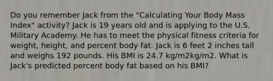 Do you remember Jack from the "Calculating Your Body Mass Index" activity? Jack is 19 years old and is applying to the U.S. Military Academy. He has to meet the physical fitness criteria for weight, height, and percent body fat. Jack is 6 feet 2 inches tall and weighs 192 pounds. His BMI is 24.7 kg/m2kg/m2. What is Jack's predicted percent body fat based on his BMI?