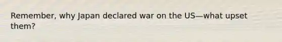 Remember, why Japan declared war on the US—what upset them?