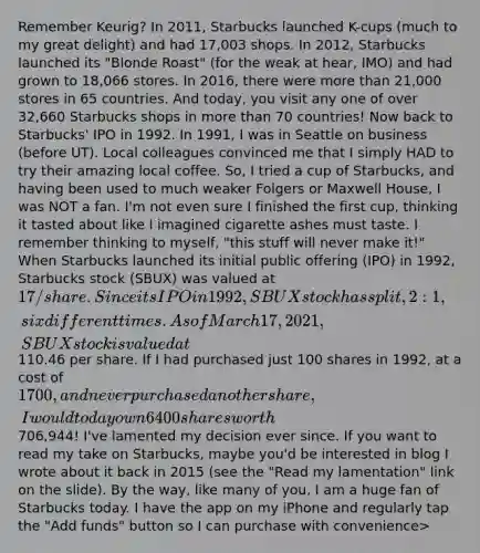 Remember Keurig? In 2011, Starbucks launched K-cups (much to my great delight) and had 17,003 shops. In 2012, Starbucks launched its "Blonde Roast" (for the weak at hear, IMO) and had grown to 18,066 stores. In 2016, there were more than 21,000 stores in 65 countries. And today, you visit any one of over 32,660 Starbucks shops in more than 70 countries! Now back to Starbucks' IPO in 1992. In 1991, I was in Seattle on business (before UT). Local colleagues convinced me that I simply HAD to try their amazing local coffee. So, I tried a cup of Starbucks, and having been used to much weaker Folgers or Maxwell House, I was NOT a fan. I'm not even sure I finished the first cup, thinking it tasted about like I imagined cigarette ashes must taste. I remember thinking to myself, "this stuff will never make it!" When Starbucks launched its initial public offering (IPO) in 1992, Starbucks stock (SBUX) was valued at 17/share. Since its IPO in 1992, SBUX stock has split, 2:1, six different times. As of March 17, 2021, SBUX stock is valued at110.46 per share. If I had purchased just 100 shares in 1992, at a cost of 1700, and never purchased another share, I would today own 6400 shares worth706,944! I've lamented my decision ever since. If you want to read my take on Starbucks, maybe you'd be interested in blog I wrote about it back in 2015 (see the "Read my lamentation" link on the slide). By the way, like many of you, I am a huge fan of Starbucks today. I have the app on my iPhone and regularly tap the "Add funds" button so I can purchase with convenience>