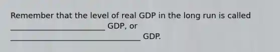 Remember that the level of real GDP in the long run is called ________________________ GDP, or _________________________________ GDP.