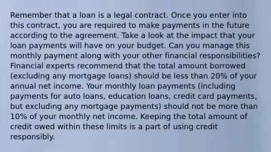 Remember that a loan is a legal contract. Once you enter into this contract, you are required to make payments in the future according to the agreement. Take a look at the impact that your loan payments will have on your budget. Can you manage this monthly payment along with your other financial responsibilities? Financial experts recommend that the total amount borrowed (excluding any mortgage loans) should be less than 20% of your annual net income. Your monthly loan payments (including payments for auto loans, education loans, credit card payments, but excluding any mortgage payments) should not be more than 10% of your monthly net income. Keeping the total amount of credit owed within these limits is a part of using credit responsibly.