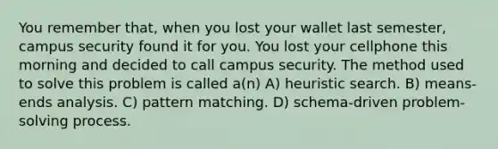 You remember that, when you lost your wallet last semester, campus security found it for you. You lost your cellphone this morning and decided to call campus security. The method used to solve this problem is called a(n) A) heuristic search. B) means-ends analysis. C) pattern matching. D) schema-driven problem-solving process.