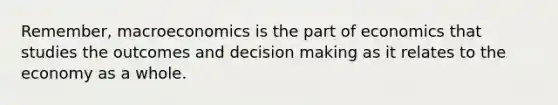 Remember, macroeconomics is the part of economics that studies the outcomes and decision making as it relates to the economy as a whole.