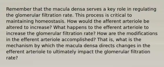 Remember that the macula densa serves a key role in regulating the glomerular filtration rate. This process is critical to maintaining homeostasis. How would the afferent arteriole be altered to increase? What happens to the efferent arteriole to increase the glomerular filtration rate? How are the modifications in the efferent arteriole accomplished? That is, what is the mechanism by which the macula densa directs changes in the efferent arteriole to ultimately impact the glomerular filtration rate?