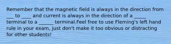 Remember that the magnetic field is always in the direction from ___ to ____ and current is always in the direction of a _____ terminal to a ______ terminal.Feel free to use Fleming's left hand rule in your exam, just don't make it too obvious or distracting for other students!