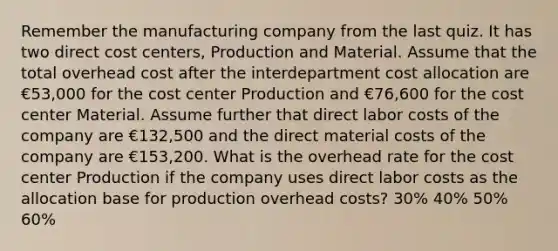 Remember the manufacturing company from the last quiz. It has two direct cost centers, Production and Material. Assume that the total overhead cost after the interdepartment cost allocation are €53,000 for the cost center Production and €76,600 for the cost center Material. Assume further that direct labor costs of the company are €132,500 and the direct material costs of the company are €153,200. What is the overhead rate for the cost center Production if the company uses direct labor costs as the allocation base for production overhead costs? 30% 40% 50% 60%