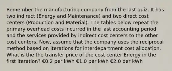 Remember the manufacturing company from the last quiz. It has two indirect (Energy and Maintenance) and two direct cost centers (Production and Material). The tables below repeat the primary overhead costs incurred in the last accounting period and the services provided by indirect cost centers to the other cost centers. Now, assume that the company uses the reciprocal method based on iterations for interdepartment cost allocation. What is the the transfer price of the cost center Energy in the first iteration? €0.2 per kWh €1.0 per kWh €2.0 per kWh