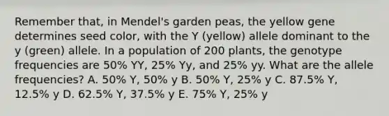 Remember that, in Mendel's garden peas, the yellow gene determines seed color, with the Y (yellow) allele dominant to the y (green) allele. In a population of 200 plants, the genotype frequencies are 50% YY, 25% Yy, and 25% yy. What are the allele frequencies? A. 50% Y, 50% y B. 50% Y, 25% y C. 87.5% Y, 12.5% y D. 62.5% Y, 37.5% y E. 75% Y, 25% y