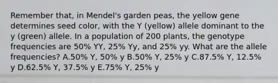 Remember that, in Mendel's garden peas, the yellow gene determines seed color, with the Y (yellow) allele dominant to the y (green) allele. In a population of 200 plants, the genotype frequencies are 50% YY, 25% Yy, and 25% yy. What are the allele frequencies? A.50% Y, 50% y B.50% Y, 25% y C.87.5% Y, 12.5% y D.62.5% Y, 37.5% y E.75% Y, 25% y