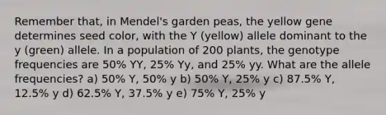 Remember that, in Mendel's garden peas, the yellow gene determines seed color, with the Y (yellow) allele dominant to the y (green) allele. In a population of 200 plants, the genotype frequencies are 50% YY, 25% Yy, and 25% yy. What are the allele frequencies? a) 50% Y, 50% y b) 50% Y, 25% y c) 87.5% Y, 12.5% y d) 62.5% Y, 37.5% y e) 75% Y, 25% y