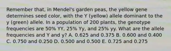 Remember that, in Mendel's garden peas, the yellow gene determines seed color, with the Y (yellow) allele dominant to the y (green) allele. In a population of 200 plants, the genotype frequencies are 50% YY, 25% Yy, and 25% yy. What are the allele frequencies and Y and y? A. 0.625 and 0.375 B. 0.600 and 0.400 C. 0.750 and 0.250 D. 0.500 and 0.500 E. 0.725 and 0.275