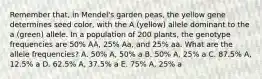 Remember that, in Mendel's garden peas, the yellow gene determines seed color, with the A (yellow) allele dominant to the a (green) allele. In a population of 200 plants, the genotype frequencies are 50% AA, 25% Aa, and 25% aa. What are the allele frequencies? A. 50% A, 50% a B. 50% A, 25% a C. 87.5% A, 12.5% a D. 62.5% A, 37.5% a E. 75% A, 25% a