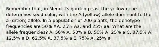 Remember that, in Mendel's garden peas, the yellow gene determines seed color, with the A (yellow) allele dominant to the a (green) allele. In a population of 200 plants, the genotype frequencies are 50% AA, 25% Aa, and 25% aa. What are the allele frequencies? A. 50% A, 50% a B. 50% A, 25% a C. 87.5% A, 12.5% a D. 62.5% A, 37.5% a E. 75% A, 25% a