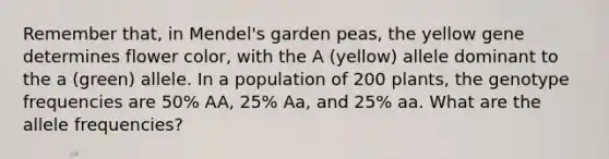 Remember that, in Mendel's garden peas, the yellow gene determines flower color, with the A (yellow) allele dominant to the a (green) allele. In a population of 200 plants, the genotype frequencies are 50% AA, 25% Aa, and 25% aa. What are the allele frequencies?