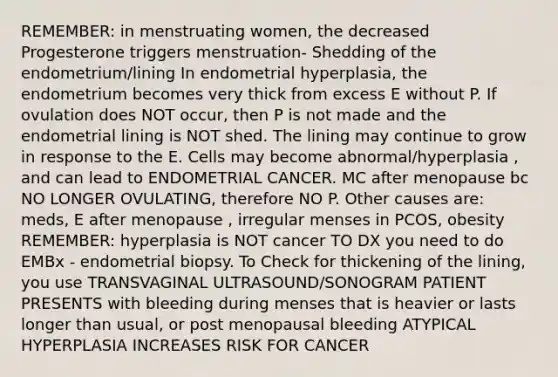 REMEMBER: in menstruating women, the decreased Progesterone triggers menstruation- Shedding of the endometrium/lining In endometrial hyperplasia, the endometrium becomes very thick from excess E without P. If ovulation does NOT occur, then P is not made and the endometrial lining is NOT shed. The lining may continue to grow in response to the E. Cells may become abnormal/hyperplasia , and can lead to ENDOMETRIAL CANCER. MC after menopause bc NO LONGER OVULATING, therefore NO P. Other causes are: meds, E after menopause , irregular menses in PCOS, obesity REMEMBER: hyperplasia is NOT cancer TO DX you need to do EMBx - endometrial biopsy. To Check for thickening of the lining, you use TRANSVAGINAL ULTRASOUND/SONOGRAM PATIENT PRESENTS with bleeding during menses that is heavier or lasts longer than usual, or post menopausal bleeding ATYPICAL HYPERPLASIA INCREASES RISK FOR CANCER