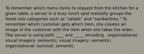 To remember which menu items to request from the kitchen for a given table, a server in a busy lunch spot mentally groups the foods into categories such as "salads" and "sandwiches." To remember which customer gets which item, she creates an image of the customer with the item when she takes the order. The server is using both ____ and _____ encoding. -organizational; visual imagery -semantic; visual imagery -semantic; organizational -survival; semantic