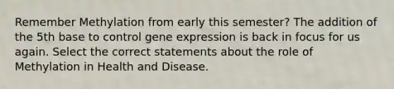 Remember Methylation from early this semester? The addition of the 5th base to control gene expression is back in focus for us again. Select the correct statements about the role of Methylation in Health and Disease.